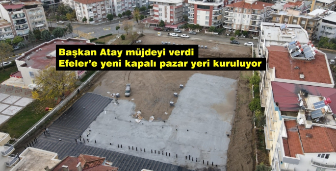 Başkan Atay müjdeyi verdi Efeler’e yeni kapalı pazar yeri kuruluyor